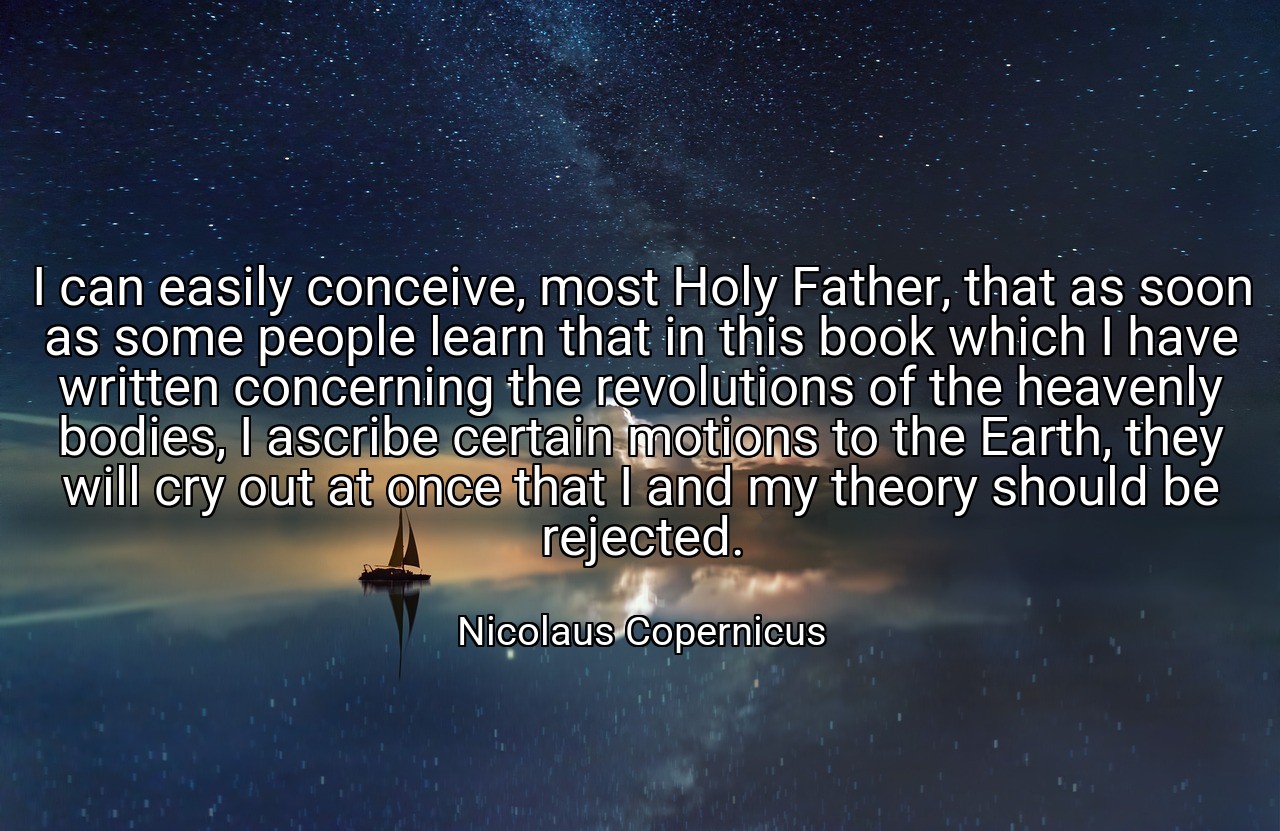 I can easily conceive, most Holy Father, that as soon as some people learn that in this book which I have written concerning the revolutions of the heavenly bodies, I ascribe certain motions to the Earth, they will cry out at once that I and my theory should be rejected. - Nicolaus Copernicus