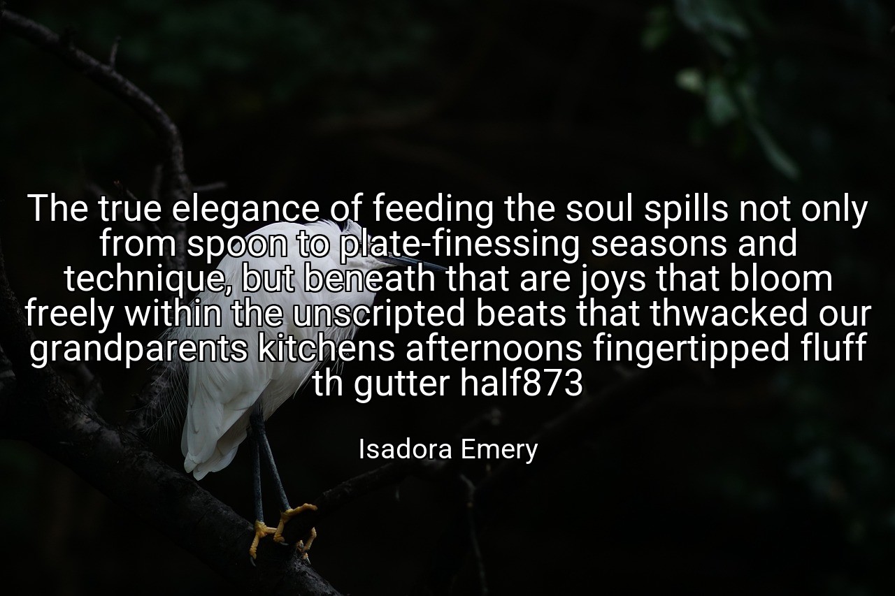 The true elegance of feeding the soul spills not only from spoon to plate-finessing seasons and technique, but beneath that are joys that bloom freely within the unscripted beats that thwacked our grandparents kitchens afternoons fingertipped fluff th gutter half873 - Isadora Emery