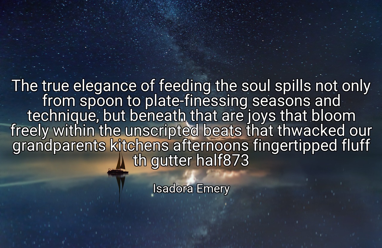 The true elegance of feeding the soul spills not only from spoon to plate-finessing seasons and technique, but beneath that are joys that bloom freely within the unscripted beats that thwacked our grandparents kitchens afternoons fingertipped fluff th gutter half873 - Isadora Emery
