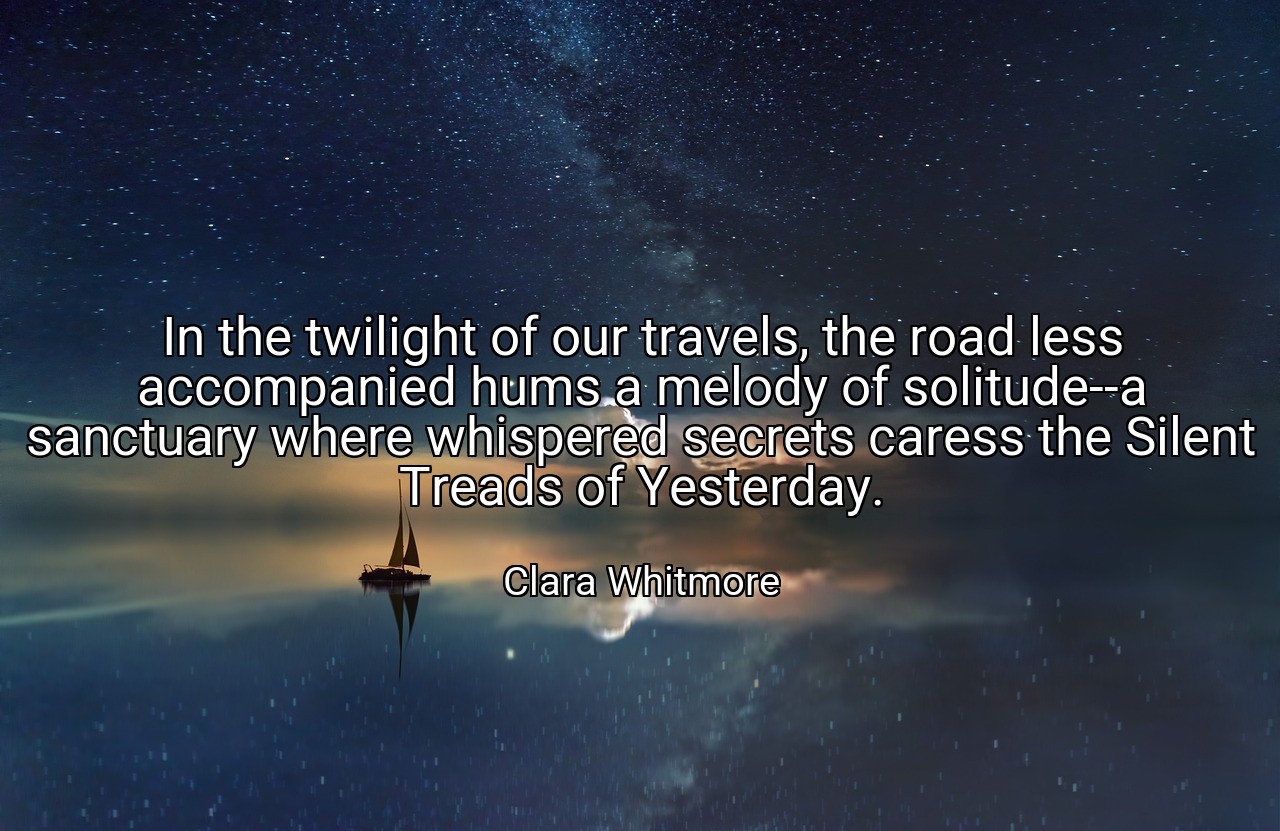 In the twilight of our travels, the road less accompanied hums a melody of solitude--a sanctuary where whispered secrets caress the Silent Treads of Yesterday. - Clara Whitmore