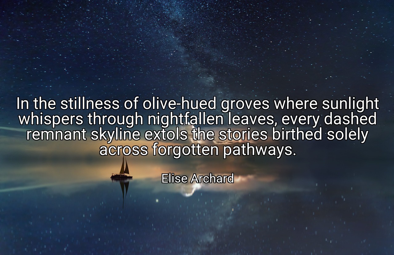 In the stillness of olive-hued groves where sunlight whispers through nightfallen leaves, every dashed remnant skyline extols the stories birthed solely across forgotten pathways. - Elise Archard