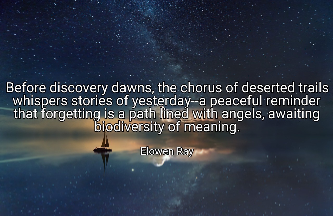 Before discovery dawns, the chorus of deserted trails whispers stories of yesterday--a peaceful reminder that forgetting is a path lined with angels, awaiting biodiversity of meaning. - Elowen Ray