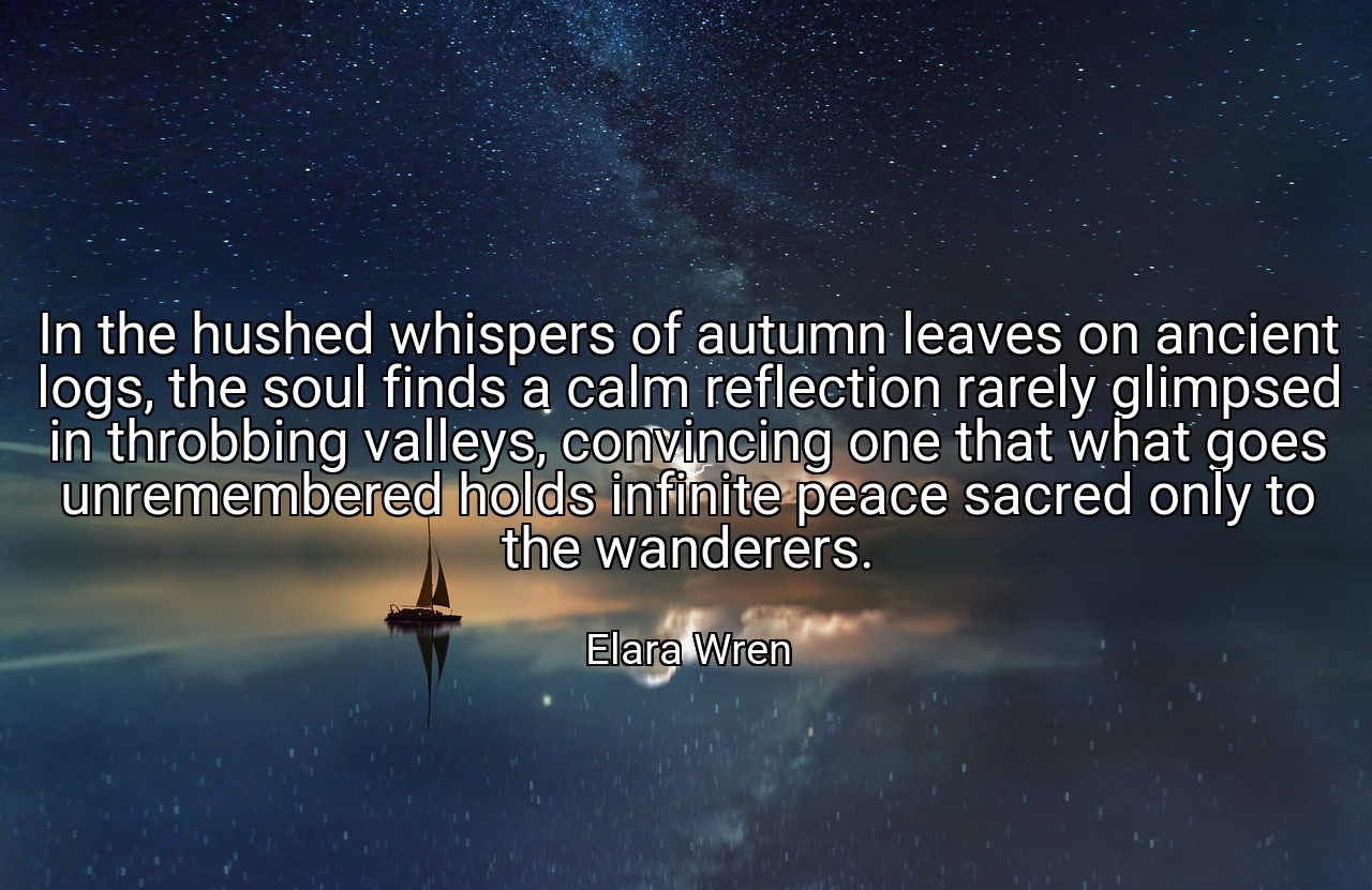 In the hushed whispers of autumn leaves on ancient logs, the soul finds a calm reflection rarely glimpsed in throbbing valleys, convincing one that what goes unremembered holds infinite peace sacred only to the wanderers. - Elara Wren