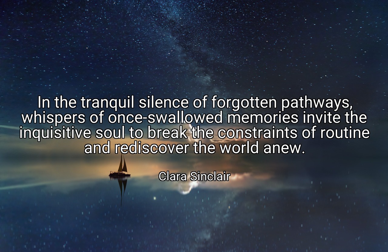 In the tranquil silence of forgotten pathways, whispers of once-swallowed memories invite the inquisitive soul to break the constraints of routine and rediscover the world anew. - Clara Sinclair