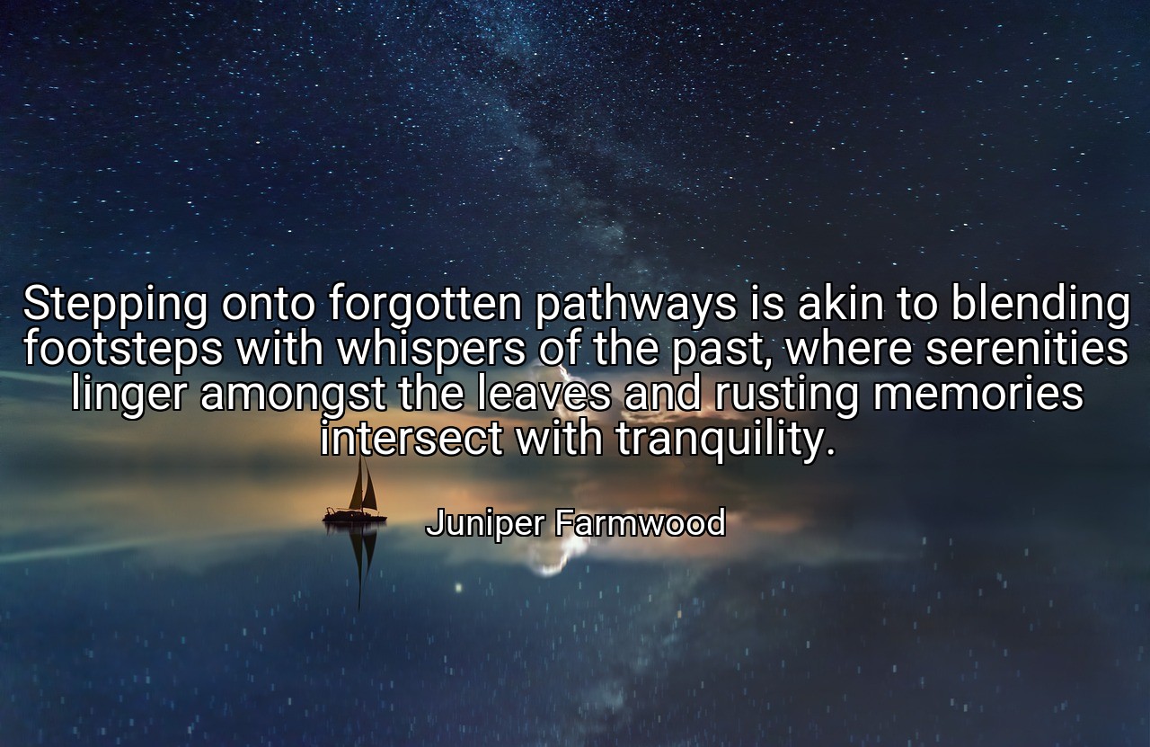 Stepping onto forgotten pathways is akin to blending footsteps with whispers of the past, where serenities linger amongst the leaves and rusting memories intersect with tranquility. - Juniper Farmwood