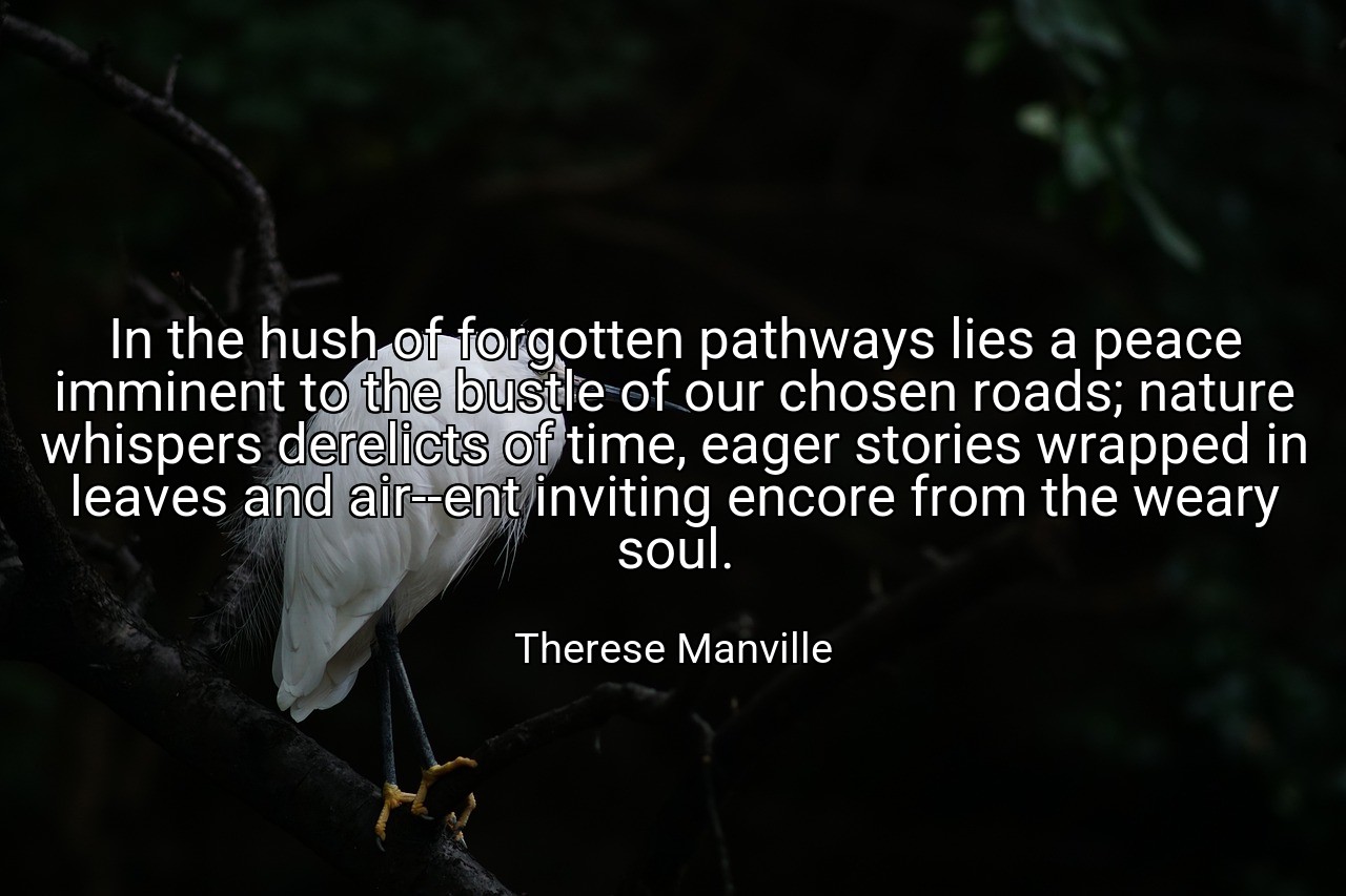 In the hush of forgotten pathways lies a peace imminent to the bustle of our chosen roads; nature whispers derelicts of time, eager stories wrapped in leaves and air--ent inviting encore from the weary soul. - Therese Manville