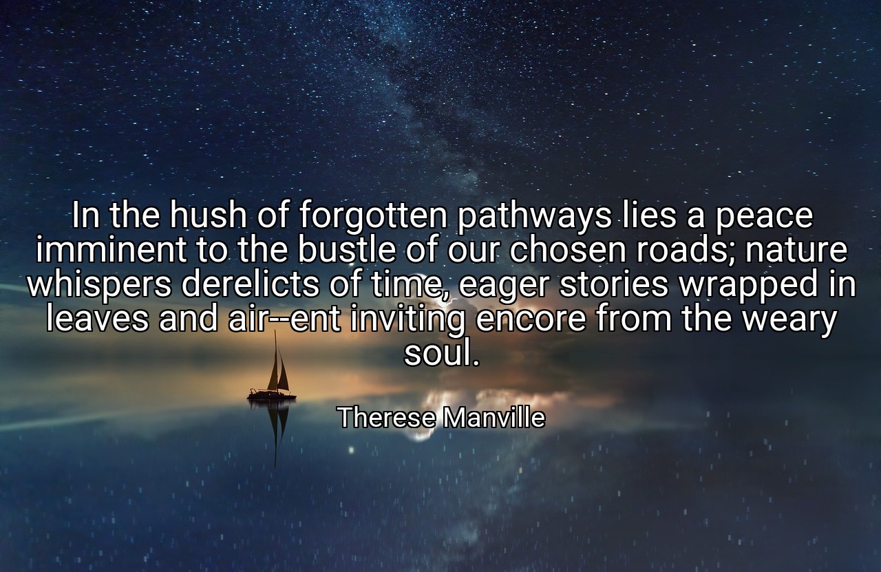 In the hush of forgotten pathways lies a peace imminent to the bustle of our chosen roads; nature whispers derelicts of time, eager stories wrapped in leaves and air--ent inviting encore from the weary soul. - Therese Manville