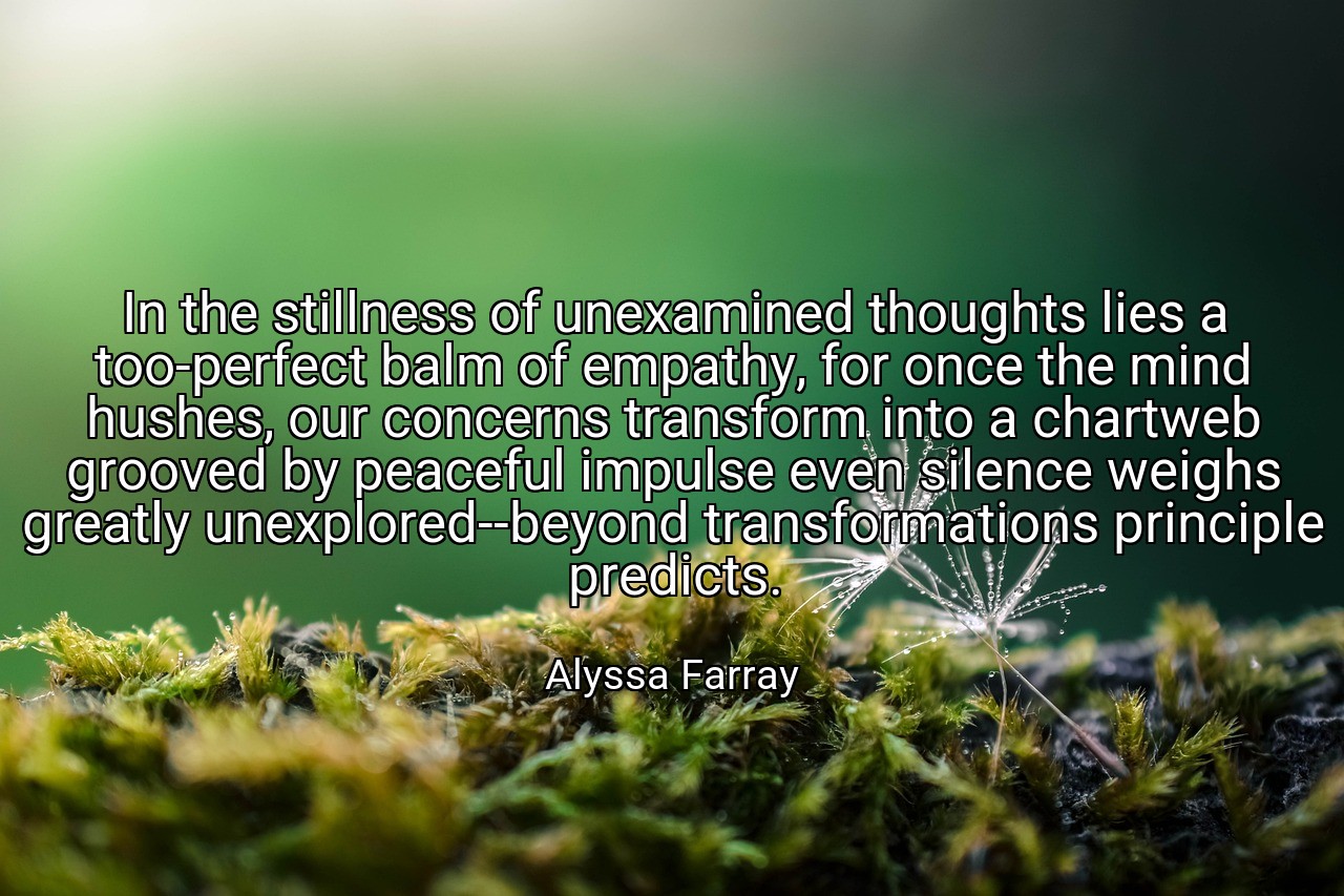 In the stillness of unexamined thoughts lies a too-perfect balm of empathy, for once the mind hushes, our concerns transform into a chartweb grooved by peaceful impulse even silence weighs greatly unexplored--beyond transformations principle predicts. - Alyssa Farray
