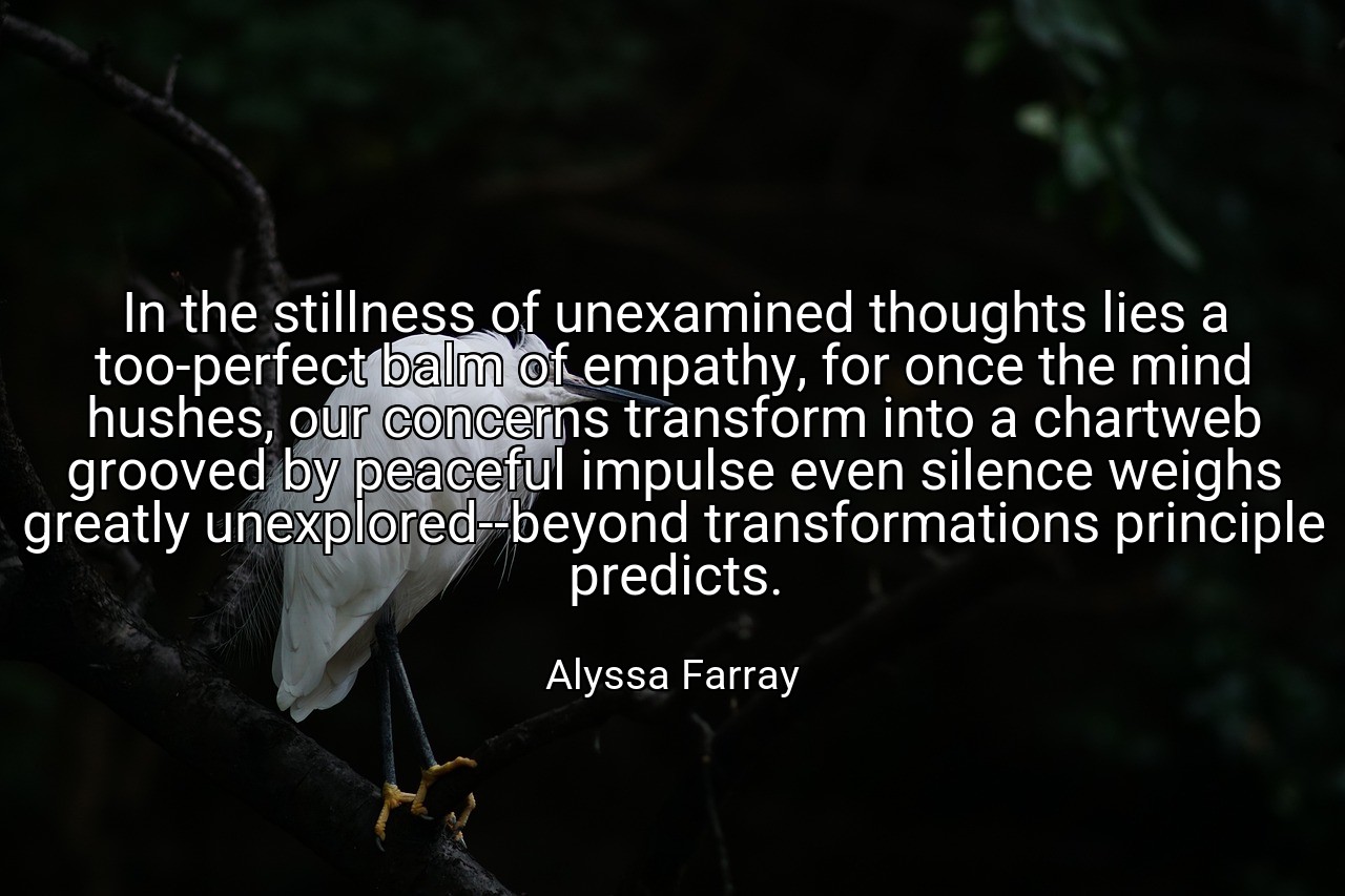 In the stillness of unexamined thoughts lies a too-perfect balm of empathy, for once the mind hushes, our concerns transform into a chartweb grooved by peaceful impulse even silence weighs greatly unexplored--beyond transformations principle predicts. - Alyssa Farray