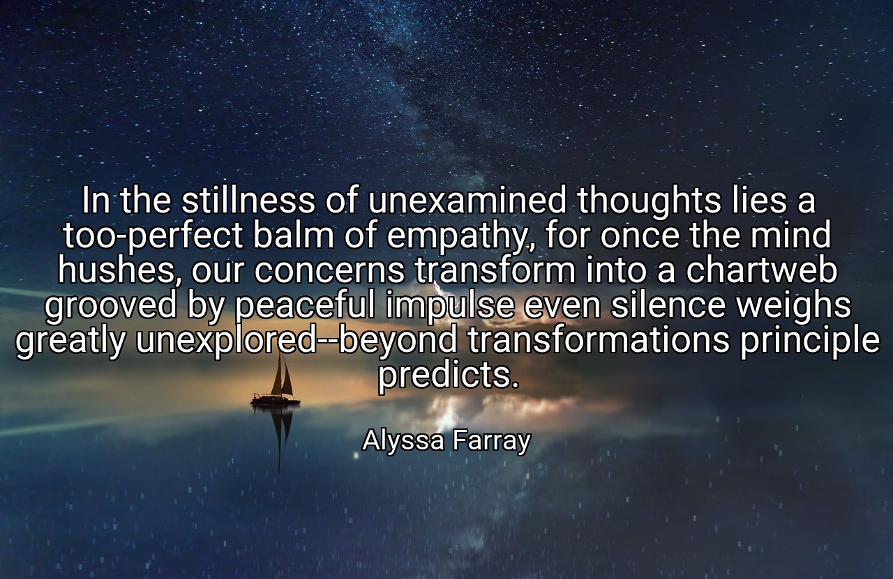 In the stillness of unexamined thoughts lies a too-perfect balm of empathy, for once the mind hushes, our concerns transform into a chartweb grooved by peaceful impulse even silence weighs greatly unexplored--beyond transformations principle predicts. - Alyssa Farray