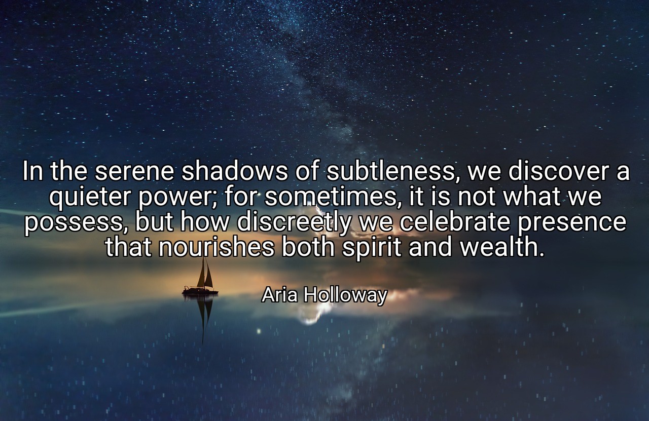 In the serene shadows of subtleness, we discover a quieter power; for sometimes, it is not what we possess, but how discreetly we celebrate presence that nourishes both spirit and wealth. - Aria Holloway