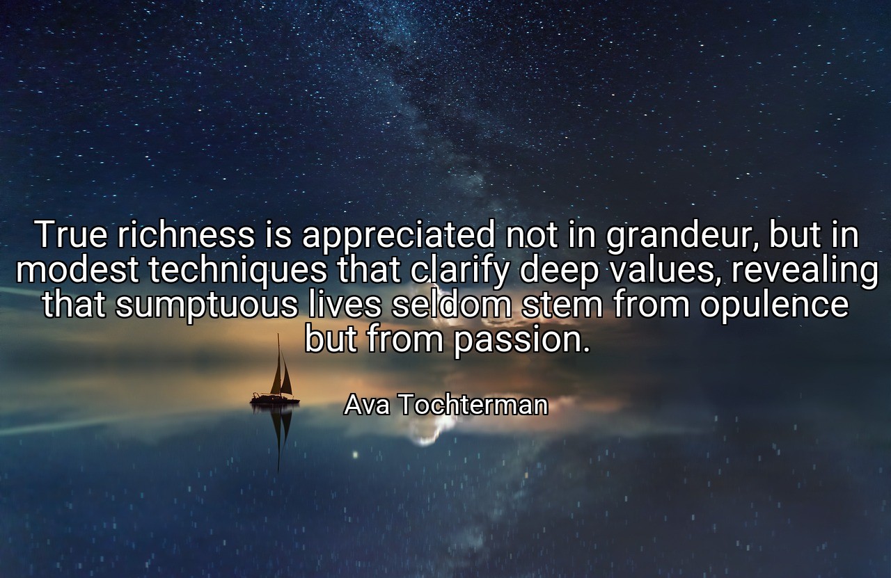 True richness is appreciated not in grandeur, but in modest techniques that clarify deep values, revealing that sumptuous lives seldom stem from opulence but from passion. - Ava Tochterman