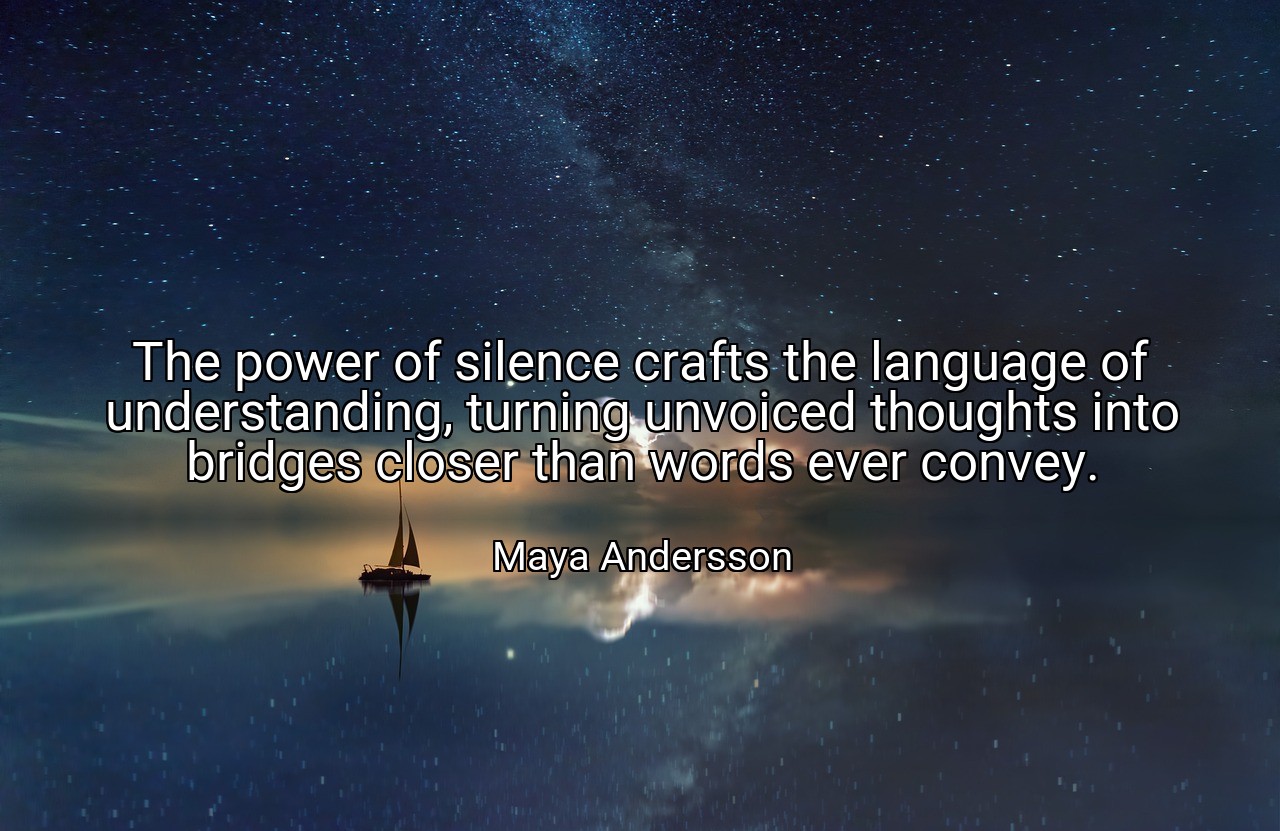 The power of silence crafts the language of understanding, turning unvoiced thoughts into bridges closer than words ever convey. - Maya Andersson