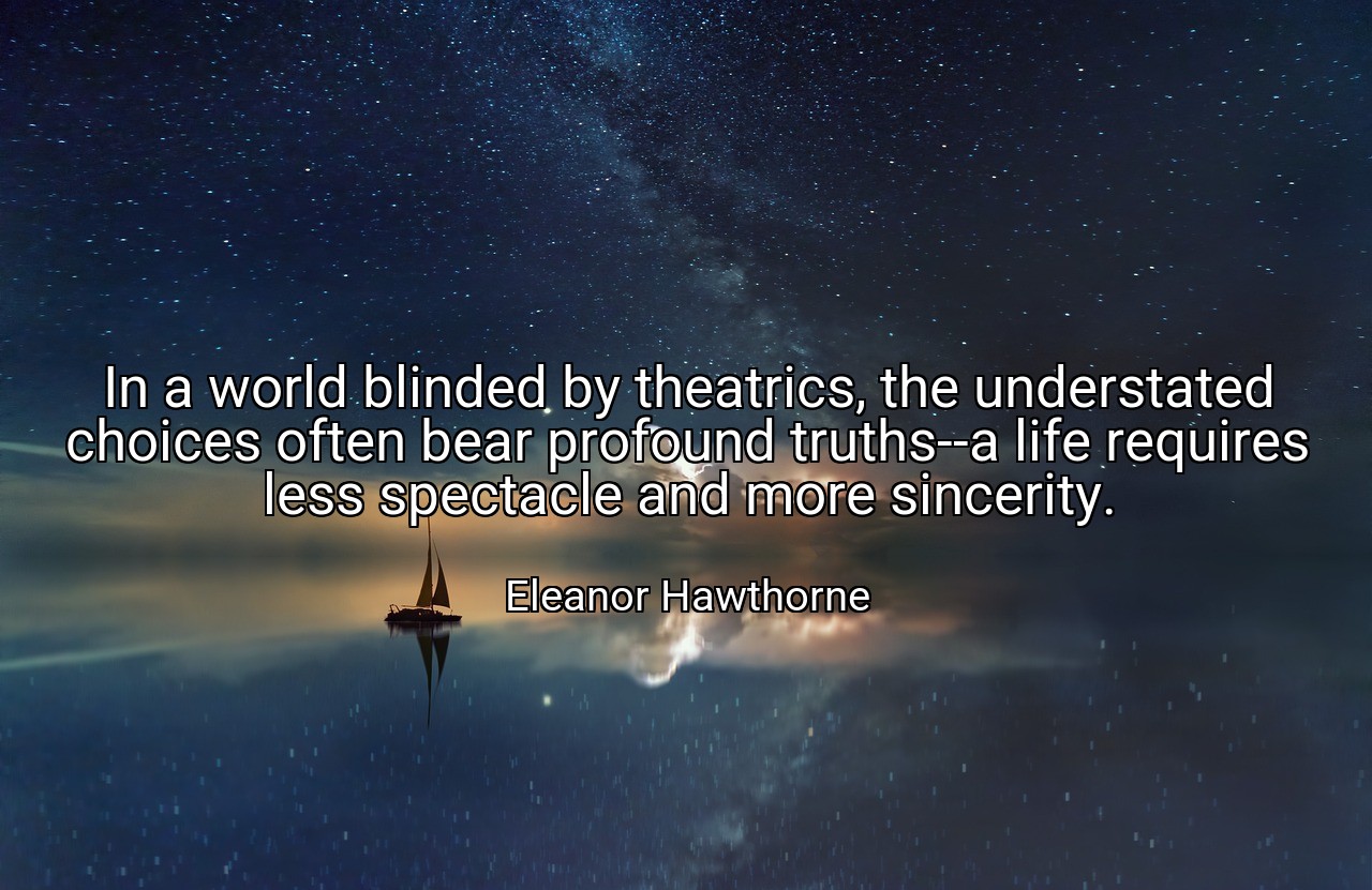 In a world blinded by theatrics, the understated choices often bear profound truths--a life requires less spectacle and more sincerity. - Eleanor Hawthorne