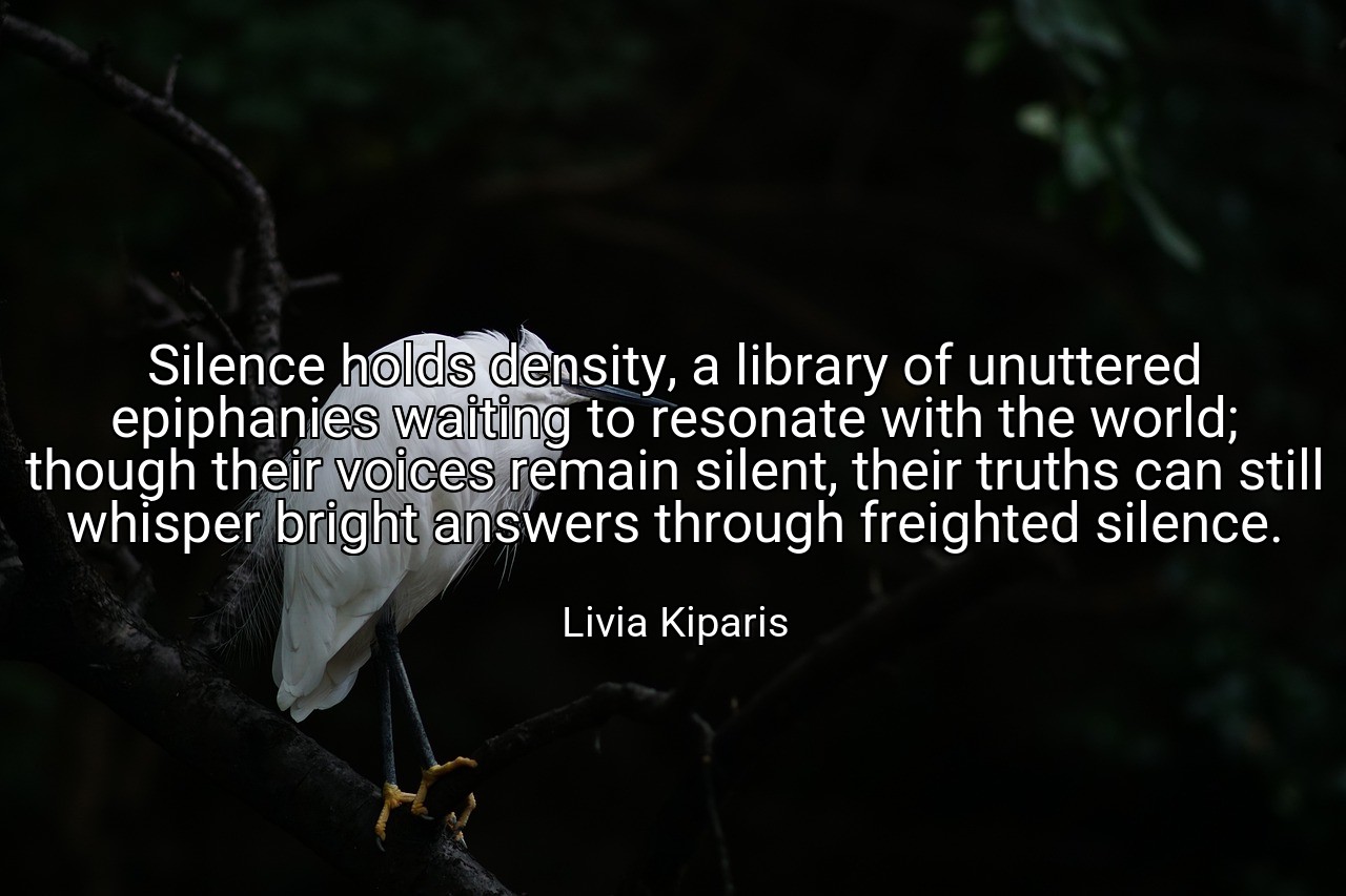 Silence holds density, a library of unuttered epiphanies waiting to resonate with the world; though their voices remain silent, their truths can still whisper bright answers through freighted silence. - Livia Kiparis