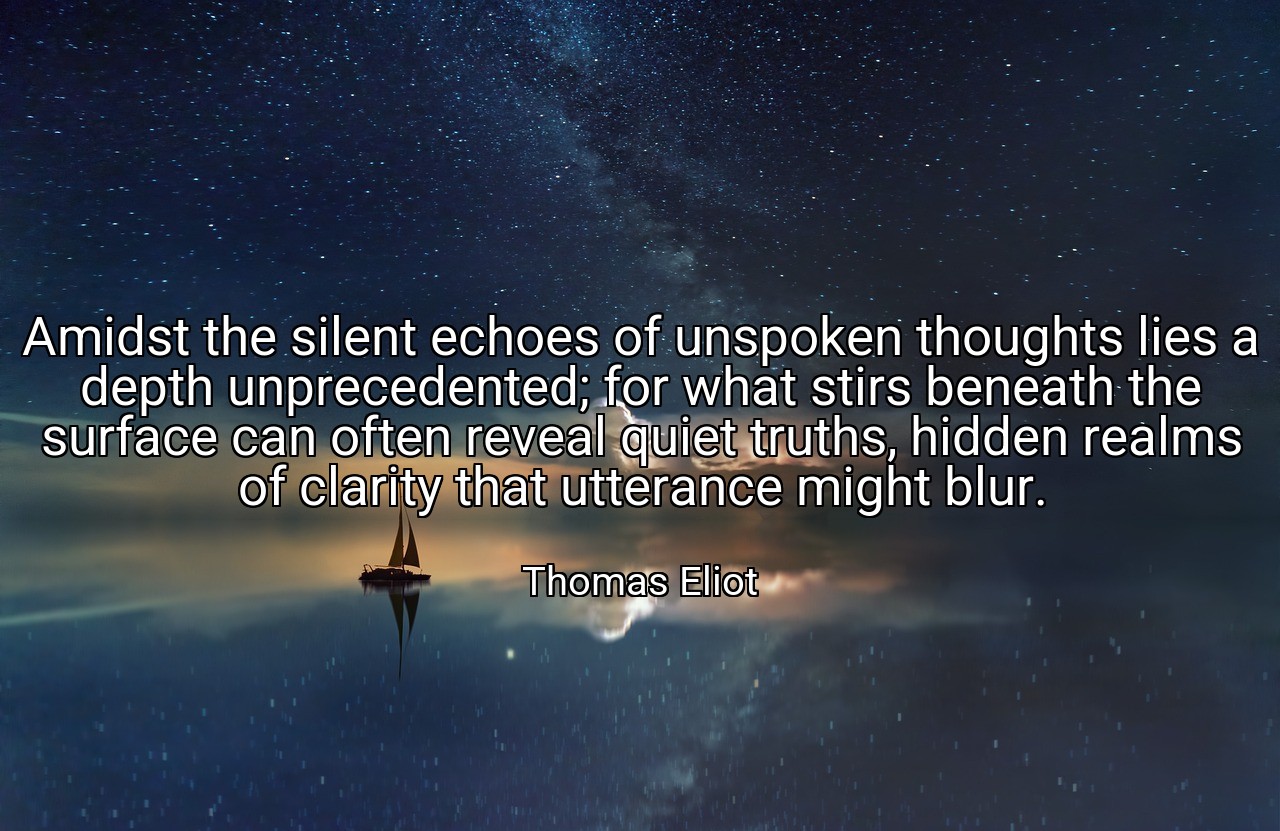 Amidst the silent echoes of unspoken thoughts lies a depth unprecedented; for what stirs beneath the surface can often reveal quiet truths, hidden realms of clarity that utterance might blur. - Thomas Eliot