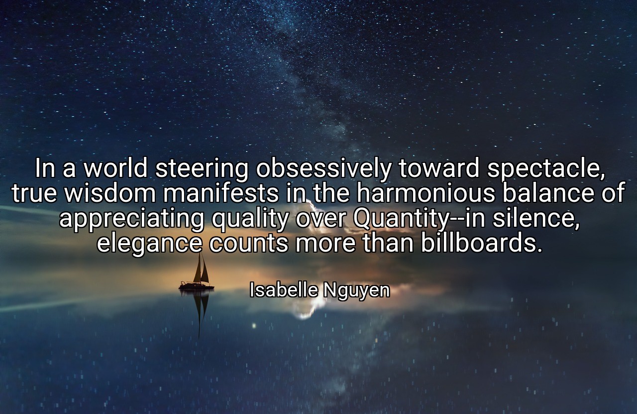 In a world steering obsessively toward spectacle, true wisdom manifests in the harmonious balance of appreciating quality over Quantity--in silence, elegance counts more than billboards. - Isabelle Nguyen