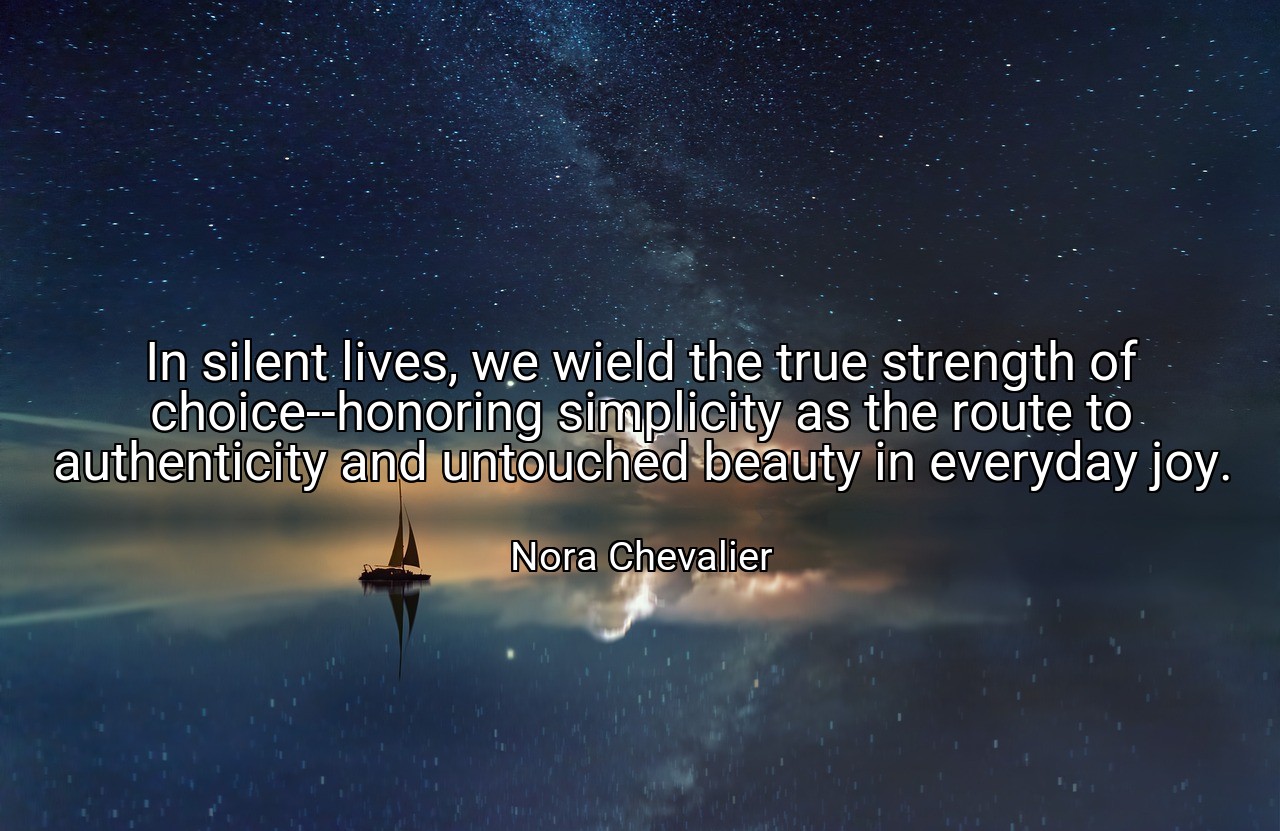 In silent lives, we wield the true strength of choice--honoring simplicity as the route to authenticity and untouched beauty in everyday joy. - Nora Chevalier