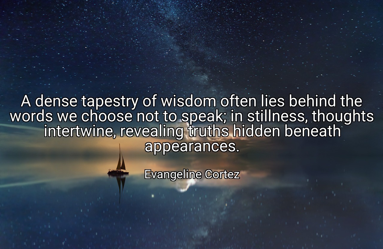 A dense tapestry of wisdom often lies behind the words we choose not to speak; in stillness, thoughts intertwine, revealing truths hidden beneath appearances. - Evangeline Cortez