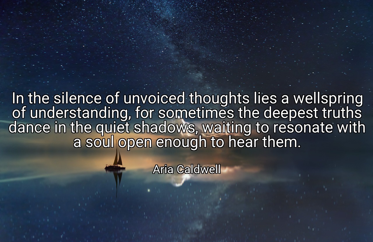 In the silence of unvoiced thoughts lies a wellspring of understanding, for sometimes the deepest truths dance in the quiet shadows, waiting to resonate with a soul open enough to hear them. - Aria Caldwell