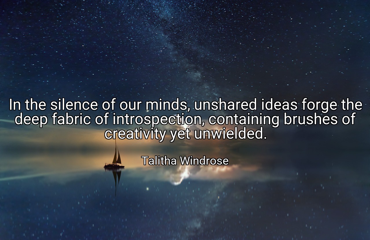 In the silence of our minds, unshared ideas forge the deep fabric of introspection, containing brushes of creativity yet unwielded. - Talitha Windrose