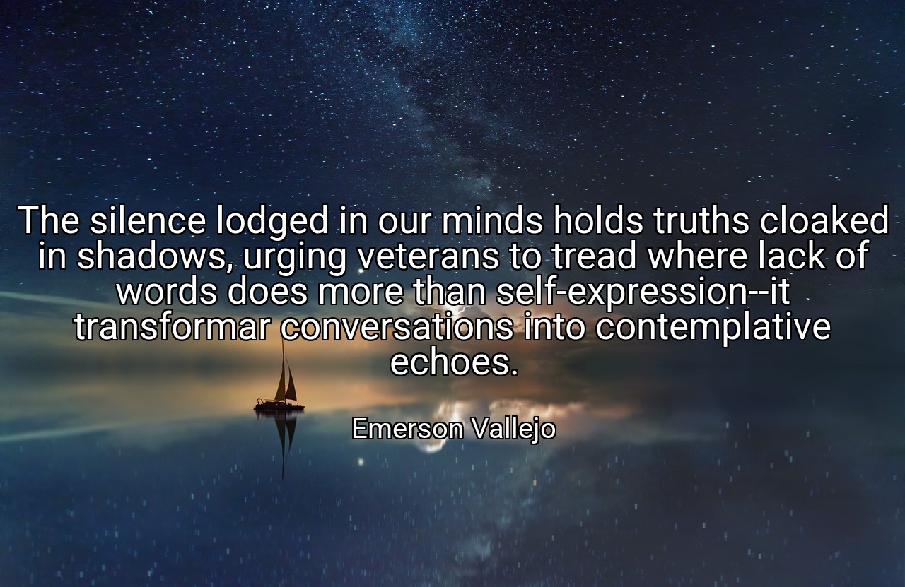 The silence lodged in our minds holds truths cloaked in shadows, urging veterans to tread where lack of words does more than self-expression--it transformar conversations into contemplative echoes. - Emerson Vallejo
