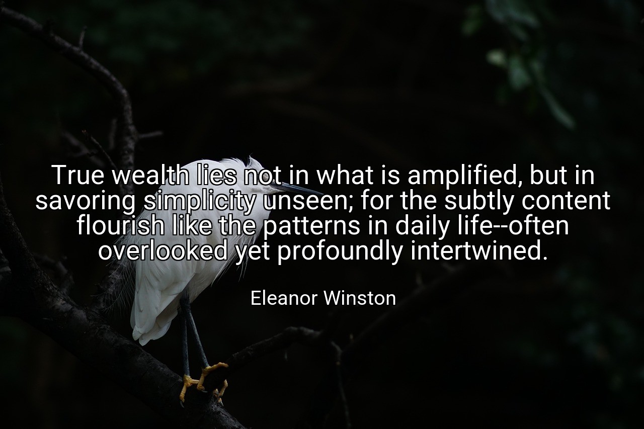 True wealth lies not in what is amplified, but in savoring simplicity unseen; for the subtly content flourish like the patterns in daily life--often overlooked yet profoundly intertwined. - Eleanor Winston