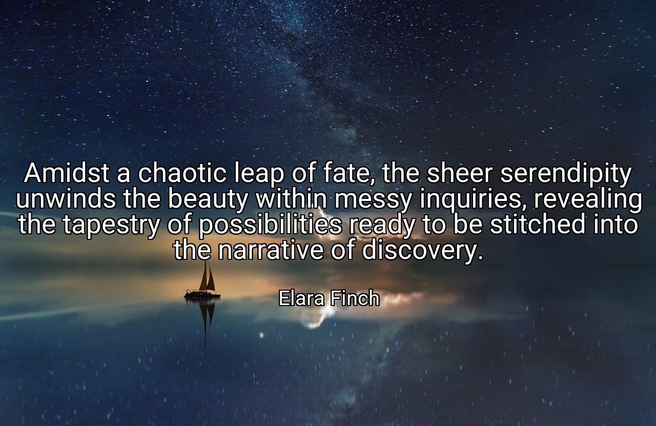 Amidst a chaotic leap of fate, the sheer serendipity unwinds the beauty within messy inquiries, revealing the tapestry of possibilities ready to be stitched into the narrative of discovery. - Elara Finch