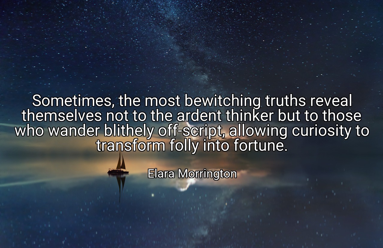Sometimes, the most bewitching truths reveal themselves not to the ardent thinker but to those who wander blithely off-script, allowing curiosity to transform folly into fortune. - Elara Morrington