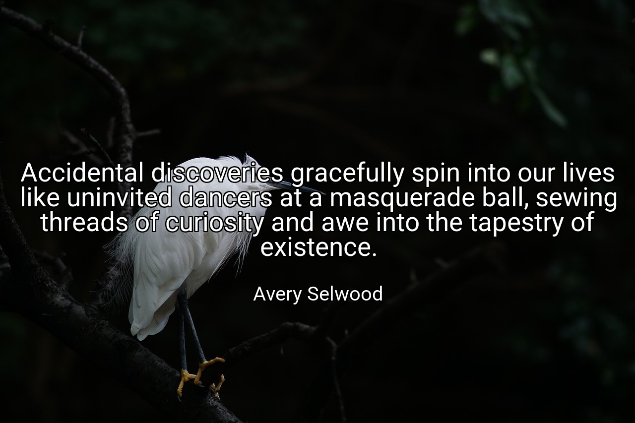 Accidental discoveries gracefully spin into our lives like uninvited dancers at a masquerade ball, sewing threads of curiosity and awe into the tapestry of existence. - Avery Selwood
