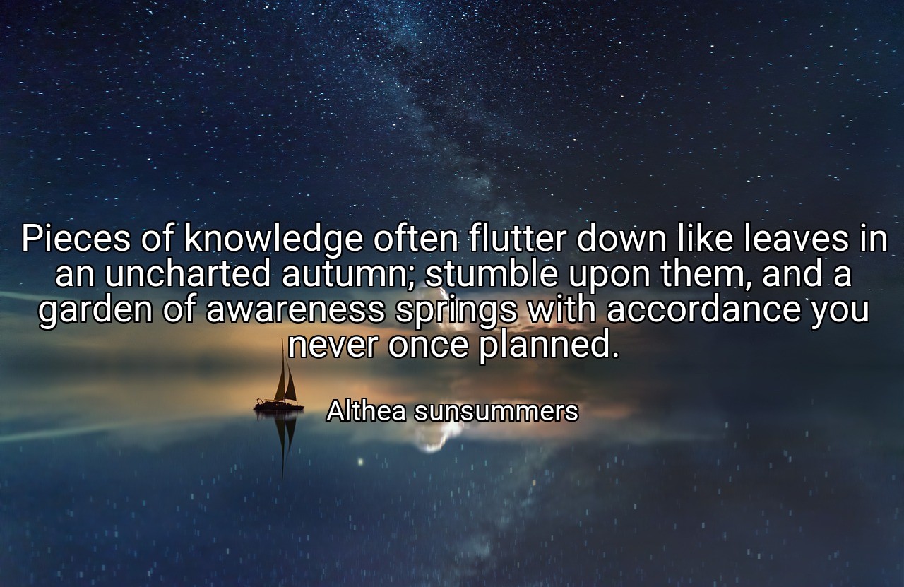 Pieces of knowledge often flutter down like leaves in an uncharted autumn; stumble upon them, and a garden of awareness springs with accordance you never once planned. - Althea sunsummers