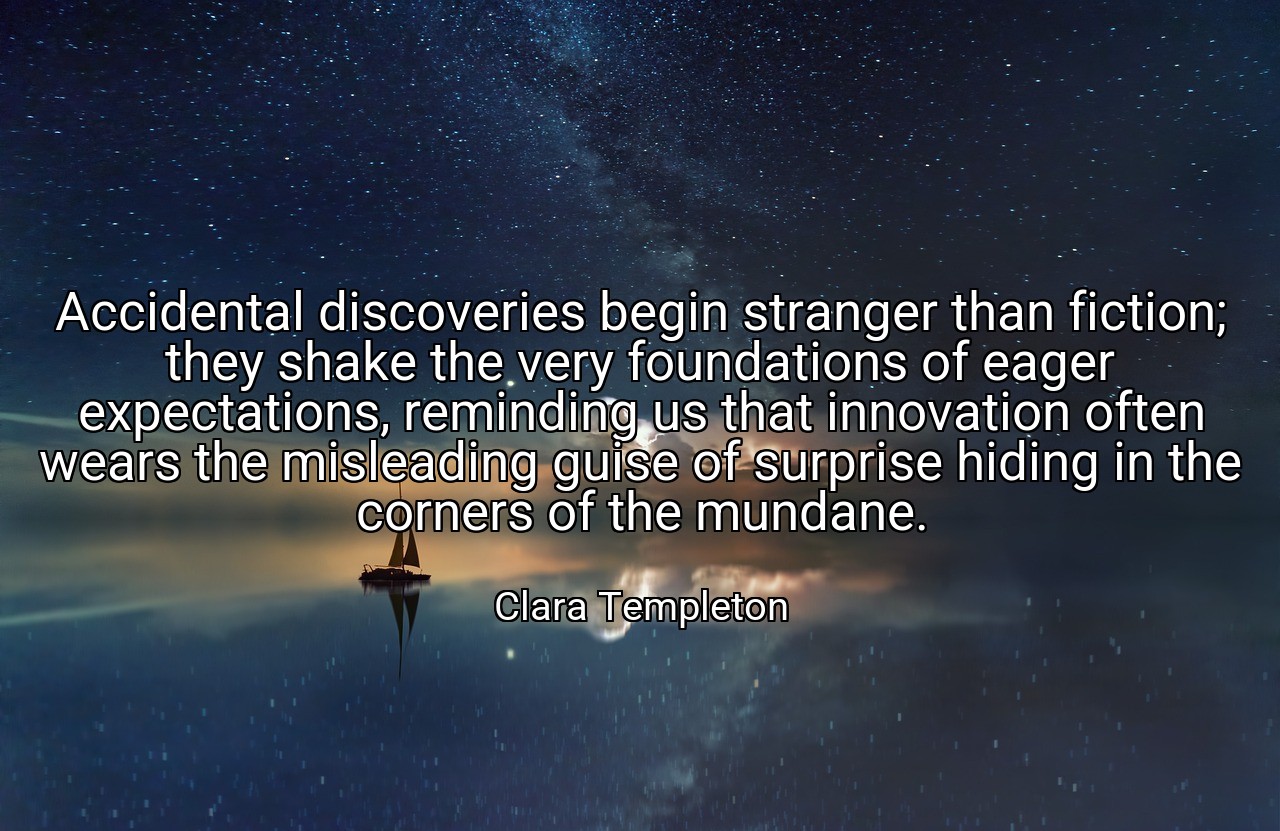 Accidental discoveries begin stranger than fiction; they shake the very foundations of eager expectations, reminding us that innovation often wears the misleading guise of surprise hiding in the corners of the mundane. - Clara Templeton