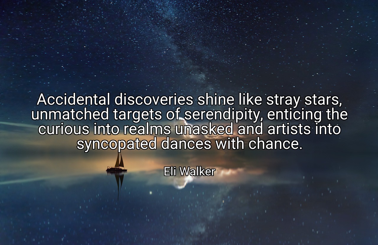 Accidental discoveries shine like stray stars, unmatched targets of serendipity, enticing the curious into realms unasked and artists into syncopated dances with chance. - Eli Walker