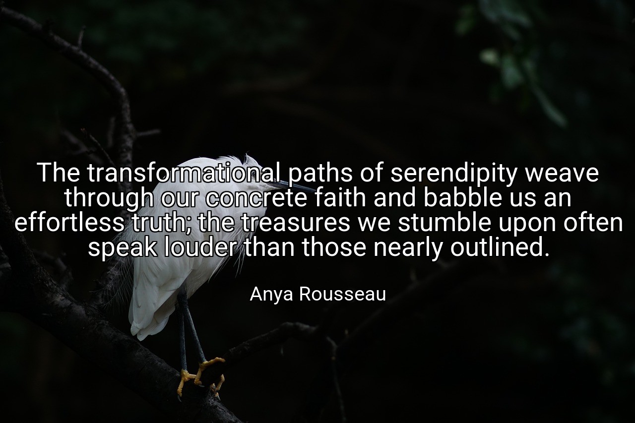 The transformational paths of serendipity weave through our concrete faith and babble us an effortless truth; the treasures we stumble upon often speak louder than those nearly outlined. - Anya Rousseau