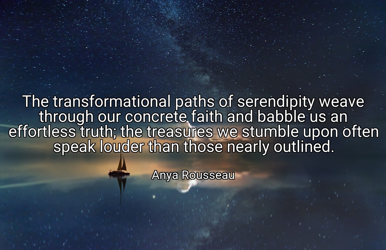 The transformational paths of serendipity weave through our concrete faith and babble us an effortless truth; the treasures we stumble upon often speak louder than those nearly outlined. - Anya Rousseau