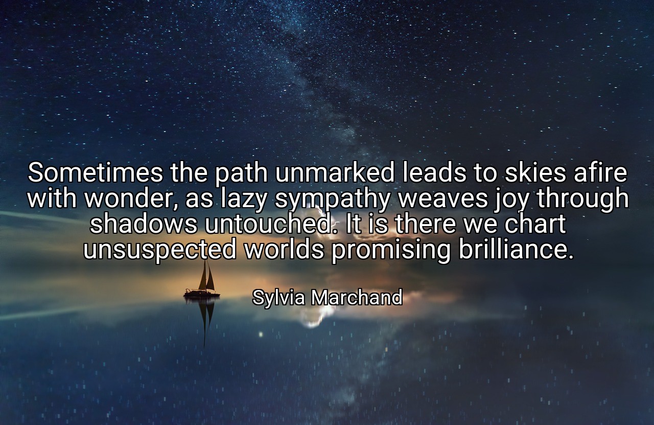 Sometimes the path unmarked leads to skies afire with wonder, as lazy sympathy weaves joy through shadows untouched. It is there we chart unsuspected worlds promising brilliance. - Sylvia Marchand