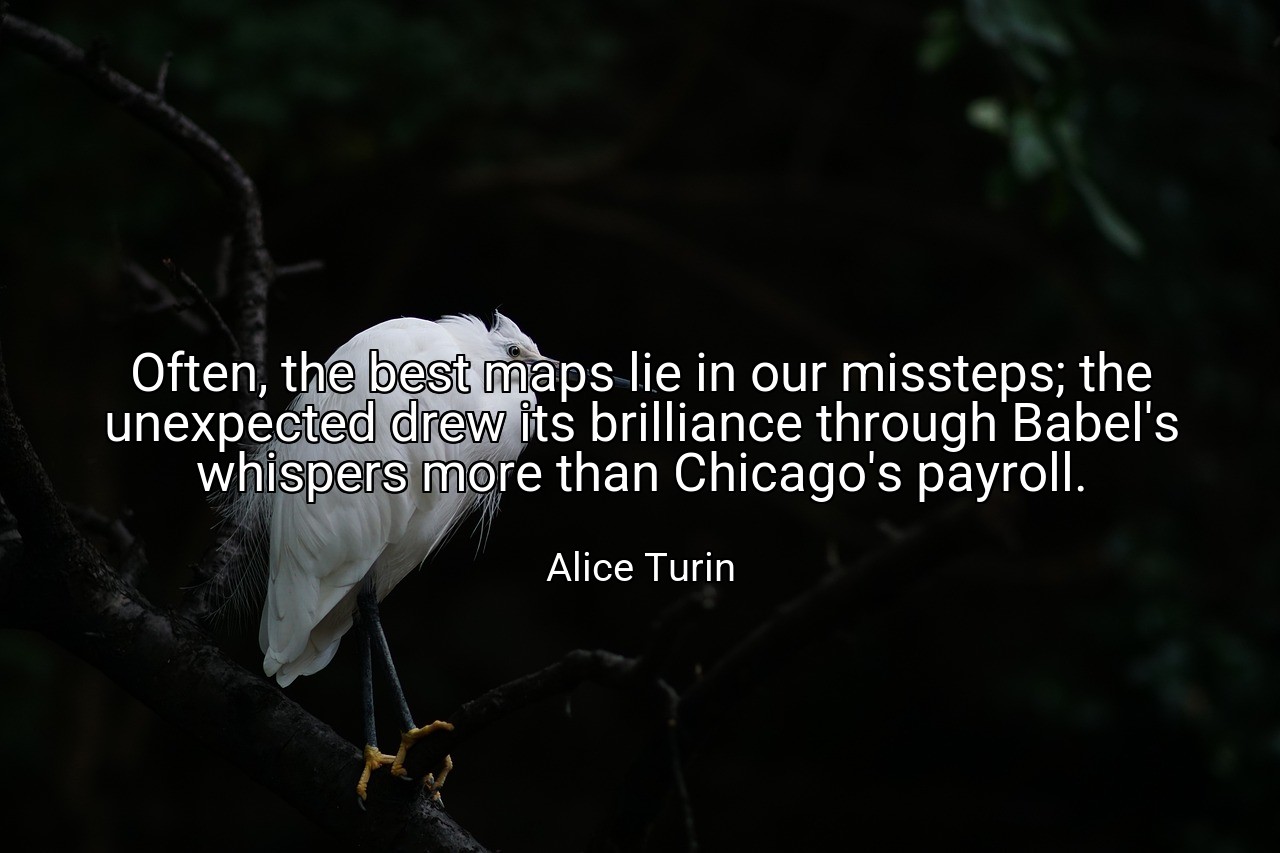 Often, the best maps lie in our missteps; the unexpected drew its brilliance through Babel's whispers more than Chicago's payroll. - Alice Turin