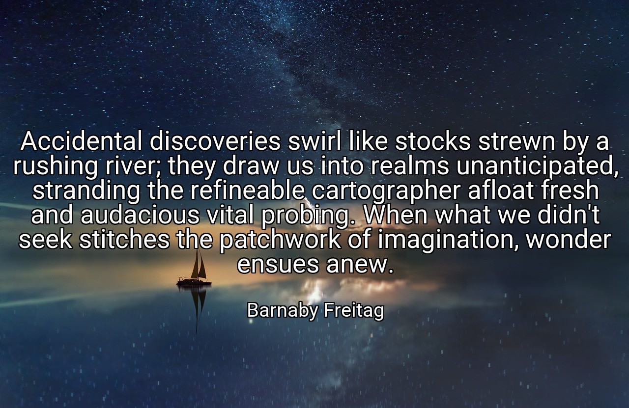 Accidental discoveries swirl like stocks strewn by a rushing river; they draw us into realms unanticipated, stranding the refineable cartographer afloat fresh and audacious vital probing. When what we didn't seek stitches the patchwork of imagination, wonder ensues anew. - Barnaby Freitag