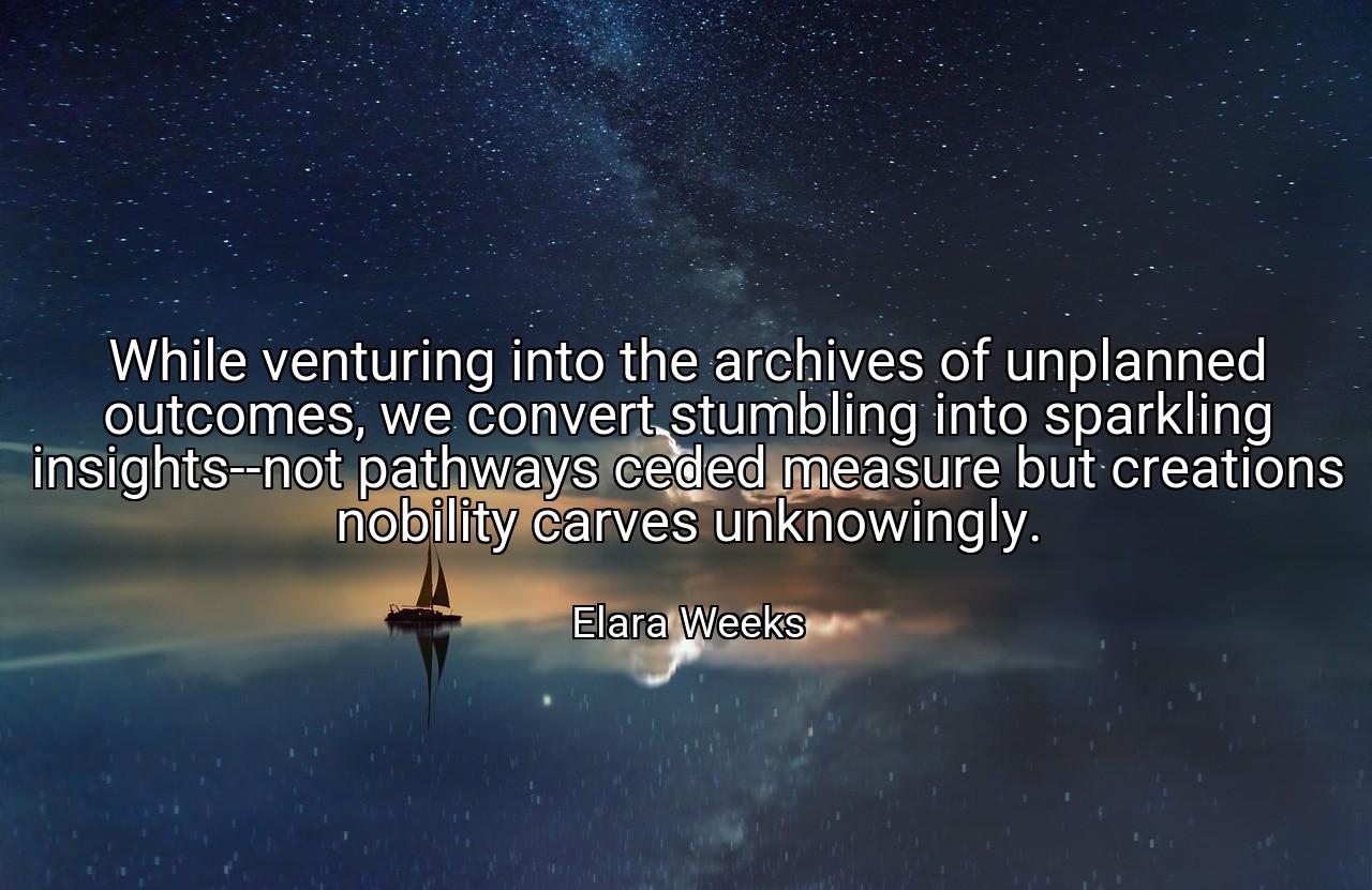 While venturing into the archives of unplanned outcomes, we convert stumbling into sparkling insights--not pathways ceded measure but creations nobility carves unknowingly. - Elara Weeks