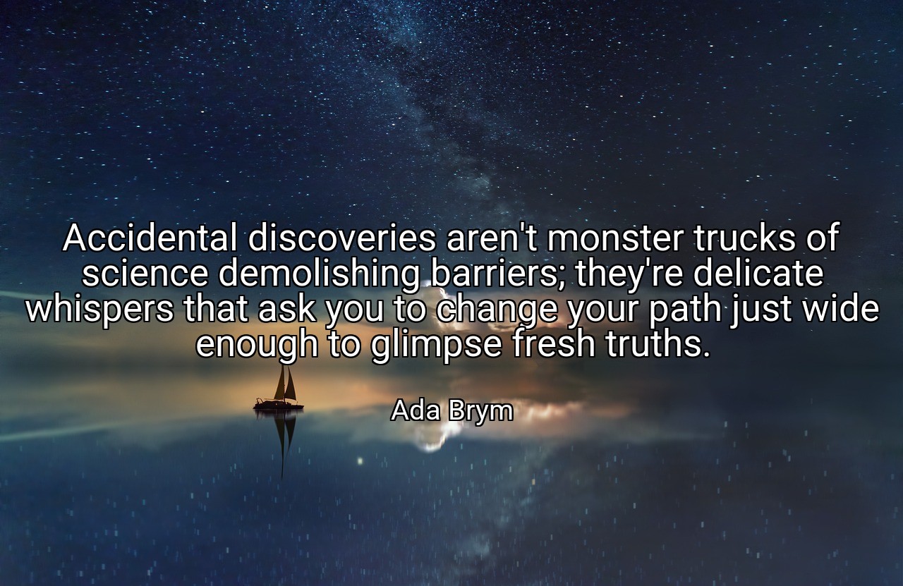 Accidental discoveries aren't monster trucks of science demolishing barriers; they're delicate whispers that ask you to change your path just wide enough to glimpse fresh truths. - Ada Brym