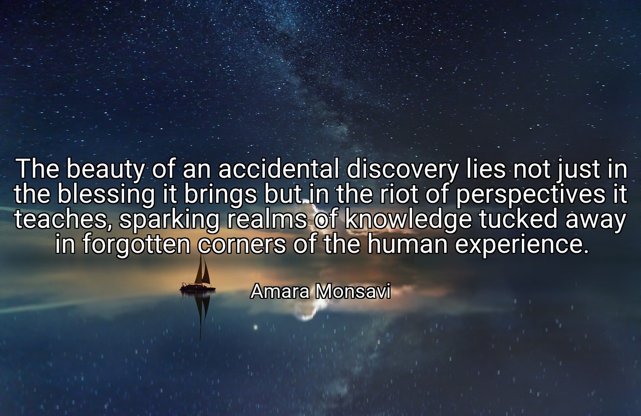 The beauty of an accidental discovery lies not just in the blessing it brings but in the riot of perspectives it teaches, sparking realms of knowledge tucked away in forgotten corners of the human experience. - Amara Monsavi