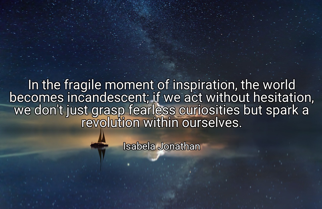In the fragile moment of inspiration, the world becomes incandescent; if we act without hesitation, we don't just grasp fearless curiosities but spark a revolution within ourselves. - Isabela Jonathan