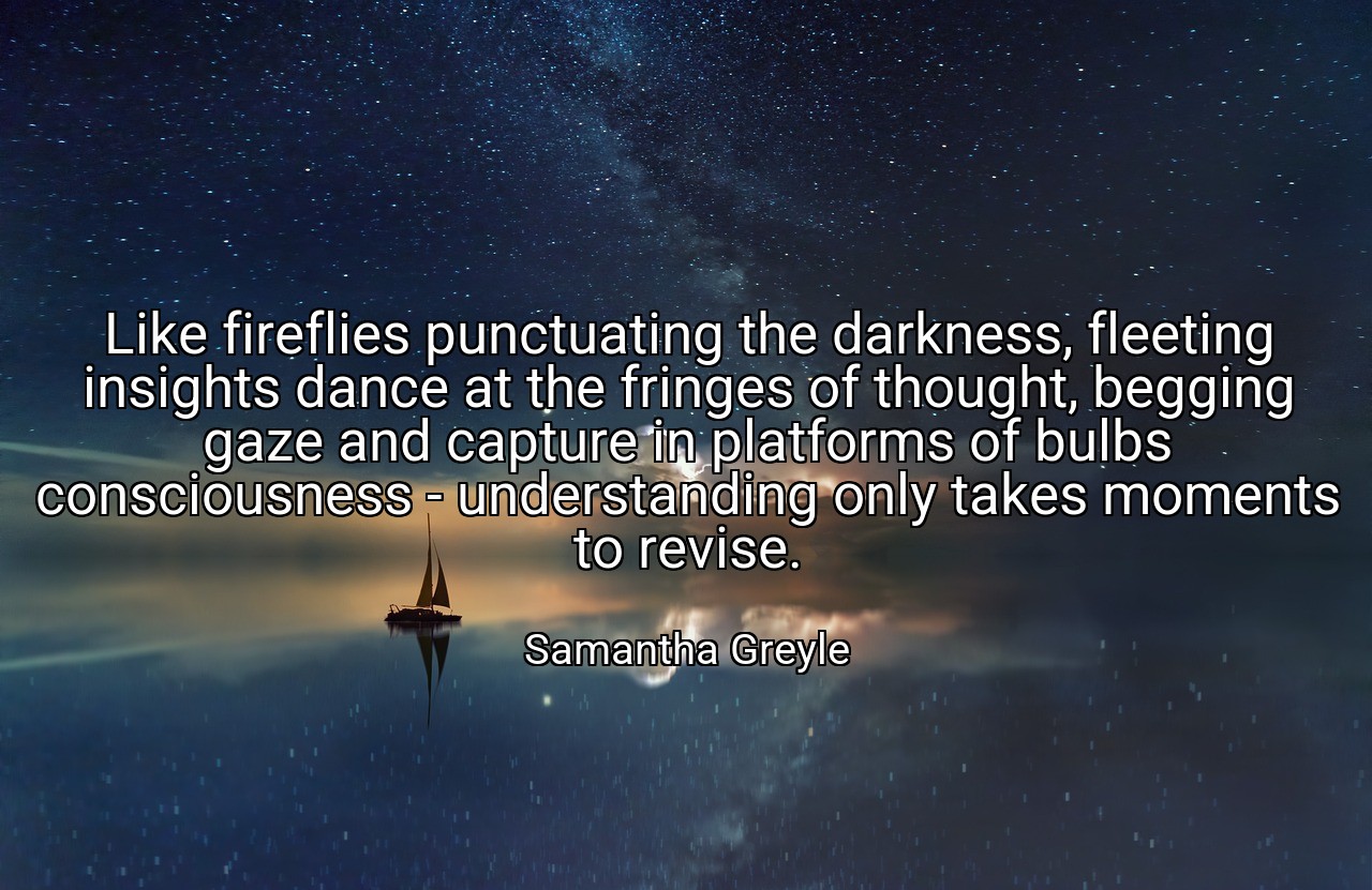 Like fireflies punctuating the darkness, fleeting insights dance at the fringes of thought, begging gaze and capture in platforms of bulbs consciousness - understanding only takes moments to revise. - Samantha Greyle