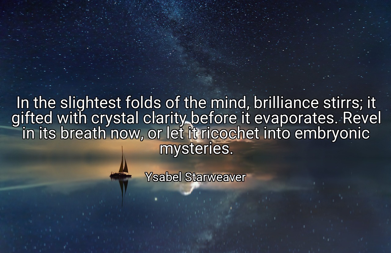 In the slightest folds of the mind, brilliance stirrs; it gifted with crystal clarity before it evaporates. Revel in its breath now, or let it ricochet into embryonic mysteries. - Ysabel Starweaver