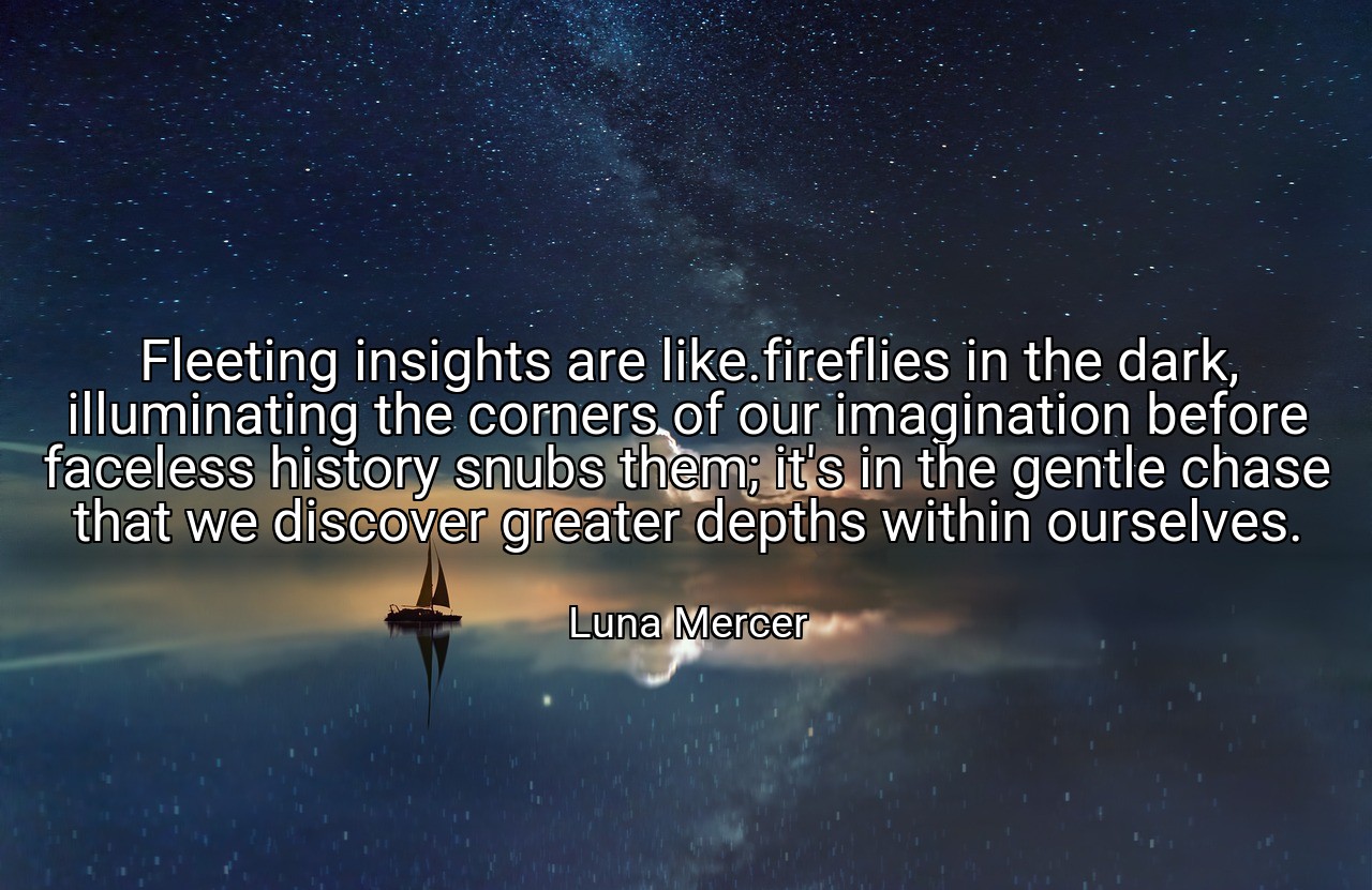 Fleeting insights are like.fireflies in the dark, illuminating the corners of our imagination before faceless history snubs them; it's in the gentle chase that we discover greater depths within ourselves. - Luna Mercer