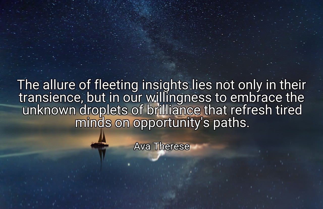 The allure of fleeting insights lies not only in their transience, but in our willingness to embrace the unknown droplets of brilliance that refresh tired minds on opportunity's paths. - Ava Therese