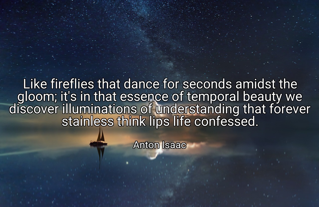 Like fireflies that dance for seconds amidst the gloom; it's in that essence of temporal beauty we discover illuminations of understanding that forever stainless think lips life confessed. - Anton Isaac