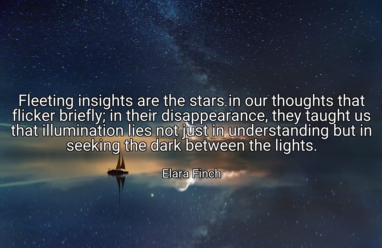 Fleeting insights are the stars in our thoughts that flicker briefly; in their disappearance, they taught us that illumination lies not just in understanding but in seeking the dark between the lights. - Elara Finch