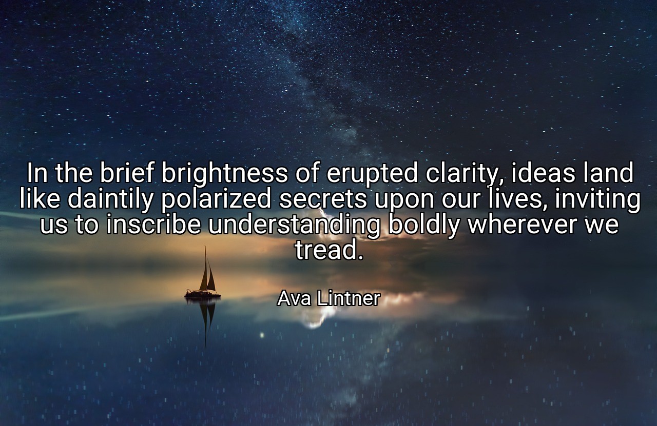 In the brief brightness of erupted clarity, ideas land like daintily polarized secrets upon our lives, inviting us to inscribe understanding boldly wherever we tread. - Ava Lintner