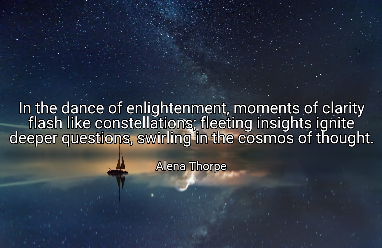 In the dance of enlightenment, moments of clarity flash like constellations; fleeting insights ignite deeper questions, swirling in the cosmos of thought. - Alena Thorpe